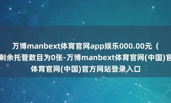 万博manbext体育官网app娱乐000.00元（不包含利息）；剩余托管数目为0张-万博manbext体育官网(中国)官方网站登录入口