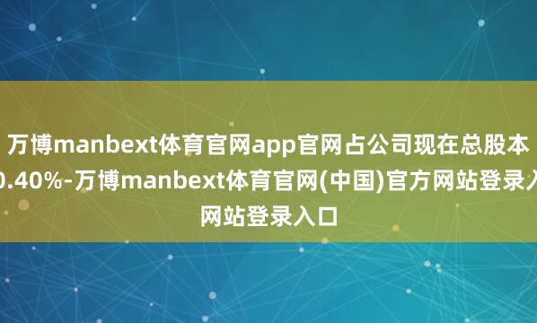 万博manbext体育官网app官网占公司现在总股本的0.40%-万博manbext体育官网(中国)官方网站登录入口