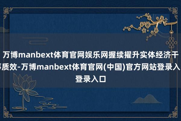 万博manbext体育官网娱乐网握续擢升实体经济干事质效-万博manbext体育官网(中国)官方网站登录入口