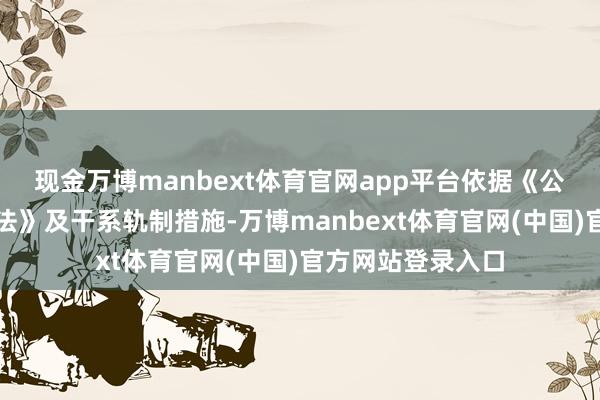 现金万博manbext体育官网app平台依据《公司法》《公司捏法》及干系轨制措施-万博manbext体育官网(中国)官方网站登录入口