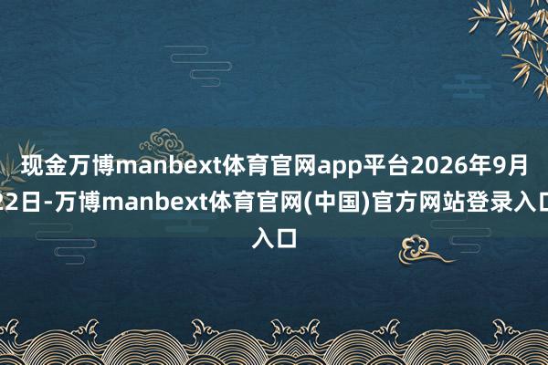 现金万博manbext体育官网app平台2026年9月22日-万博manbext体育官网(中国)官方网站登录入口