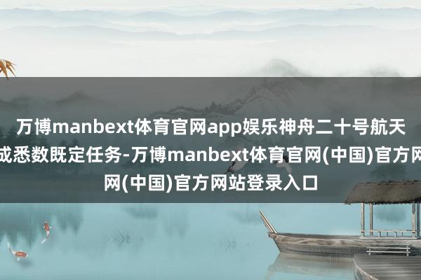 万博manbext体育官网app娱乐神舟二十号航天员乘组已完成悉数既定任务-万博manbext体育官网(中国)官方网站登录入口
