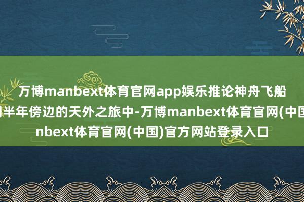 万博manbext体育官网app娱乐推论神舟飞船任务的航天员在为期半年傍边的天外之旅中-万博manbext体育官网(中国)官方网站登录入口