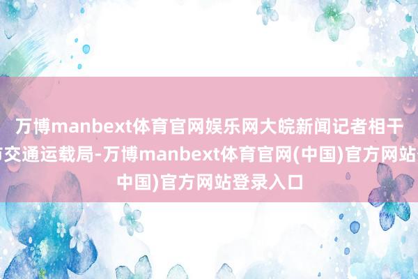万博manbext体育官网娱乐网大皖新闻记者相干了武汉市交通运载局-万博manbext体育官网(中国)官方网站登录入口