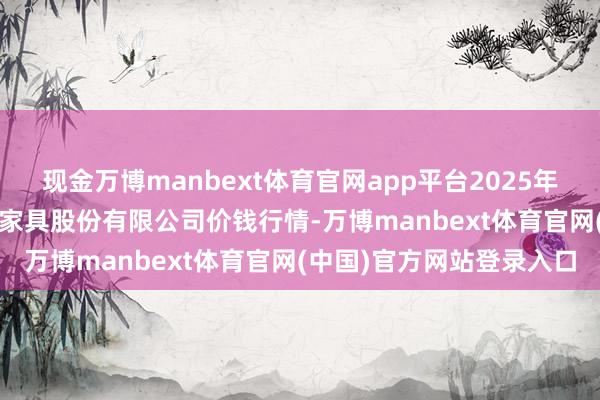 现金万博manbext体育官网app平台2025年11月14日长沙马王堆农家具股份有限公司价钱行情-万博manbext体育官网(中国)官方网站登录入口