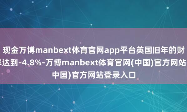 现金万博manbext体育官网app平台英国旧年的财政赤字率达到-4.8%-万博manbext体育官网(中国)官方网站登录入口