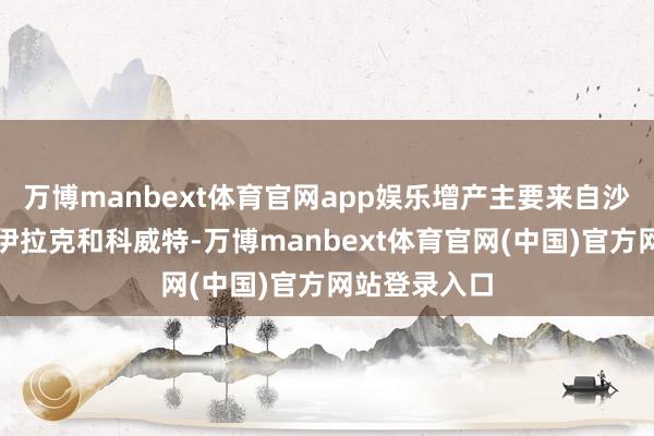 万博manbext体育官网app娱乐增产主要来自沙特阿拉伯、伊拉克和科威特-万博manbext体育官网(中国)官方网站登录入口