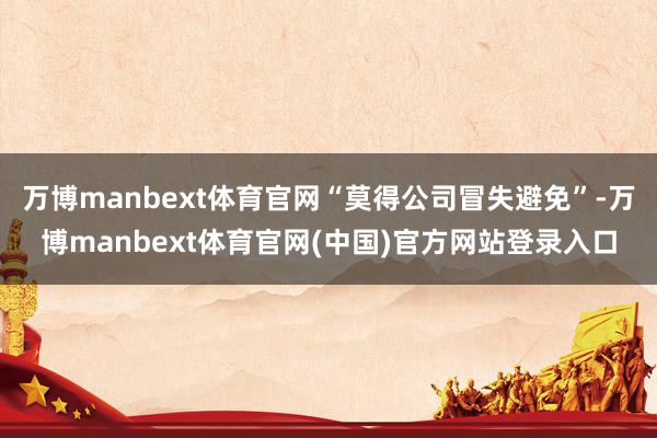 万博manbext体育官网“莫得公司冒失避免”-万博manbext体育官网(中国)官方网站登录入口
