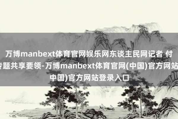 万博manbext体育官网娱乐网东谈主民网记者 付华周摄 专题共享要领-万博manbext体育官网(中国)官方网站登录入口