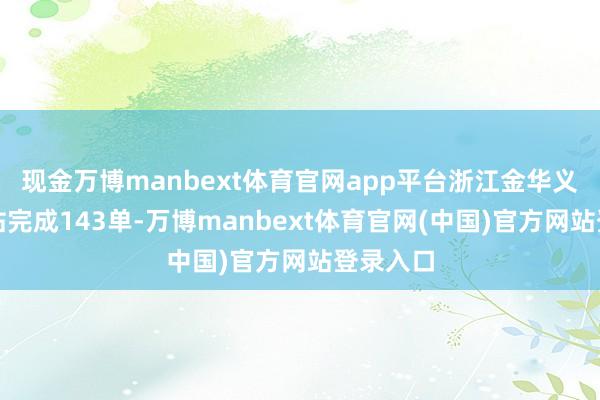 现金万博manbext体育官网app平台浙江金华义乌之心站完成143单-万博manbext体育官网(中国)官方网站登录入口