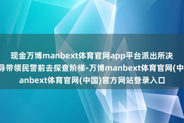 现金万博manbext体育官网app平台派出所决定安排熟悉阶梯的向导带领民警前去探查阶梯-万博manbext体育官网(中国)官方网站登录入口