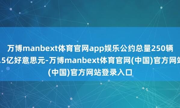 万博manbext体育官网app娱乐公约总量250辆、价值47.5亿好意思元-万博manbext体育官网(中国)官方网站登录入口