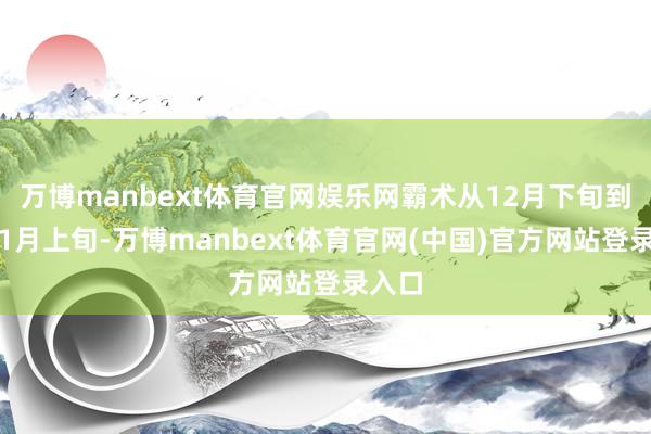 万博manbext体育官网娱乐网霸术从12月下旬到来岁1月上旬-万博manbext体育官网(中国)官方网站登录入口