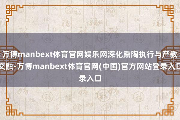 万博manbext体育官网娱乐网深化熏陶执行与产教交融-万博manbext体育官网(中国)官方网站登录入口