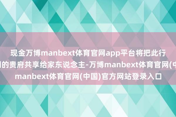 现金万博manbext体育官网app平台将把此行了解到的故事、网罗到的贵府共享给家东说念主-万博manbext体育官网(中国)官方网站登录入口