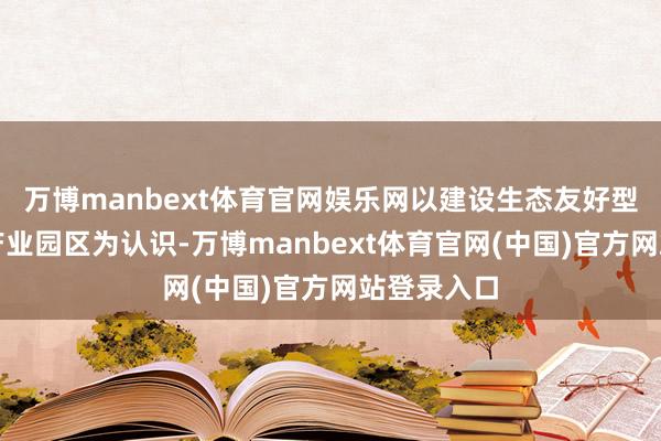 万博manbext体育官网娱乐网以建设生态友好型的当代化产业园区为认识-万博manbext体育官网(中国)官方网站登录入口