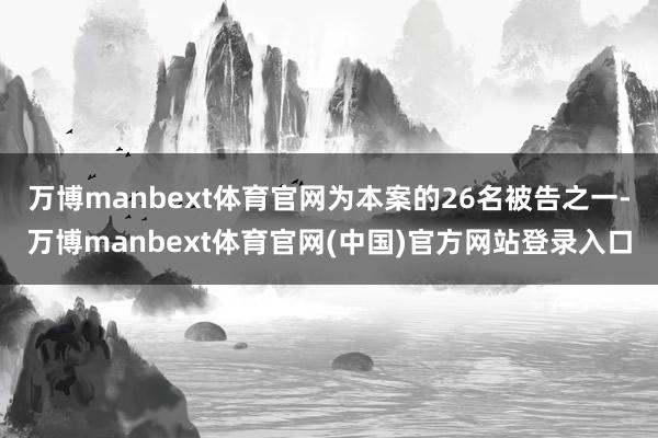 万博manbext体育官网为本案的26名被告之一-万博manbext体育官网(中国)官方网站登录入口