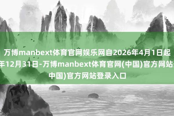 万博manbext体育官网娱乐网自2026年4月1日起至2026年12月31日-万博manbext体育官网(中国)官方网站登录入口