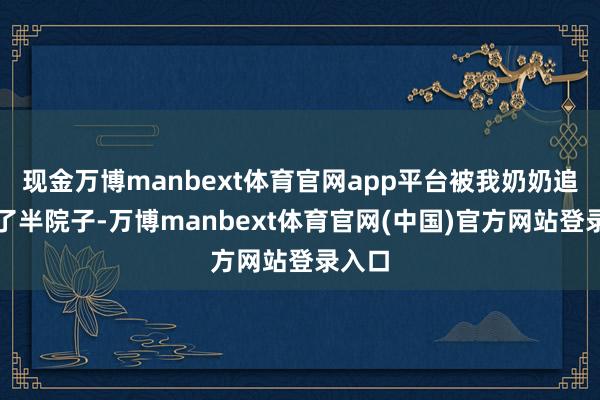 现金万博manbext体育官网app平台被我奶奶追着打了半院子-万博manbext体育官网(中国)官方网站登录入口