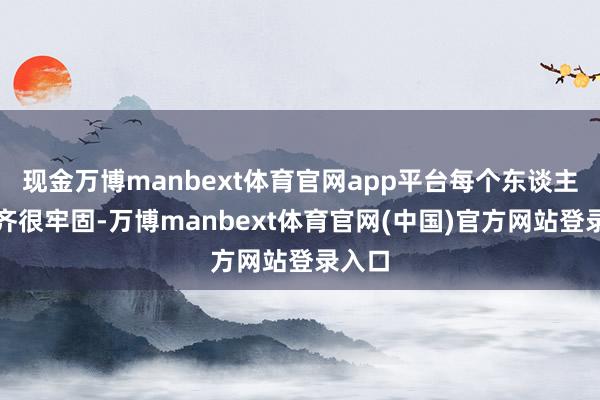 现金万博manbext体育官网app平台每个东谈主脸上齐很牢固-万博manbext体育官网(中国)官方网站登录入口