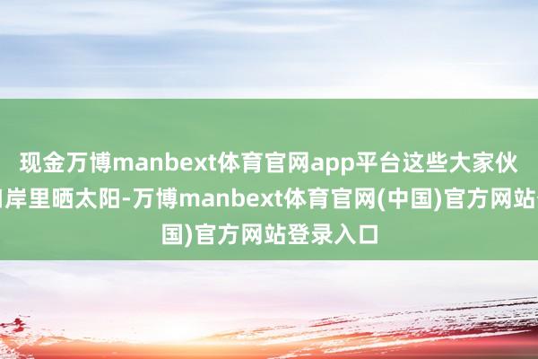 现金万博manbext体育官网app平台这些大家伙只可在口岸里晒太阳-万博manbext体育官网(中国)官方网站登录入口