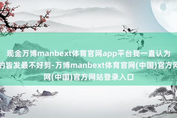 现金万博manbext体育官网app平台我一直认为长至下颌线的皆发最不好剪-万博manbext体育官网(中国)官方网站登录入口